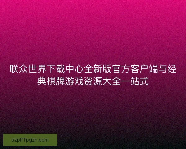 联众世界下载中心全新版官方客户端与经典棋牌游戏资源大全一站式