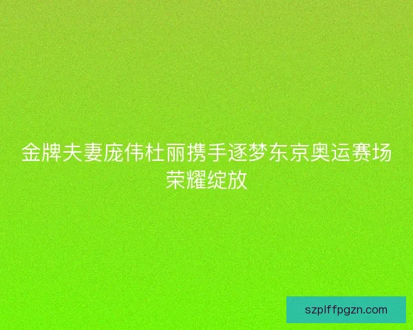 金牌夫妻庞伟杜丽携手逐梦东京奥运赛场荣耀绽放