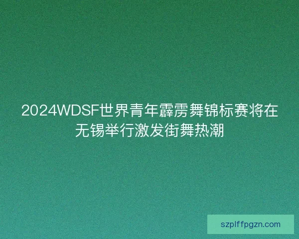2024WDSF世界青年霹雳舞锦标赛将在无锡举行激发街舞热潮