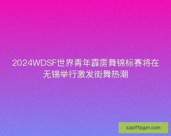 2024WDSF世界青年霹雳舞锦标赛将在无锡举行激发街舞热潮